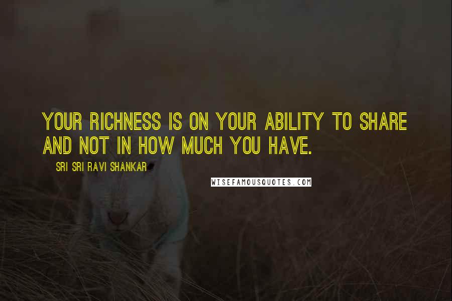 Sri Sri Ravi Shankar Quotes: Your richness is on your ability to share and not in how much you have.