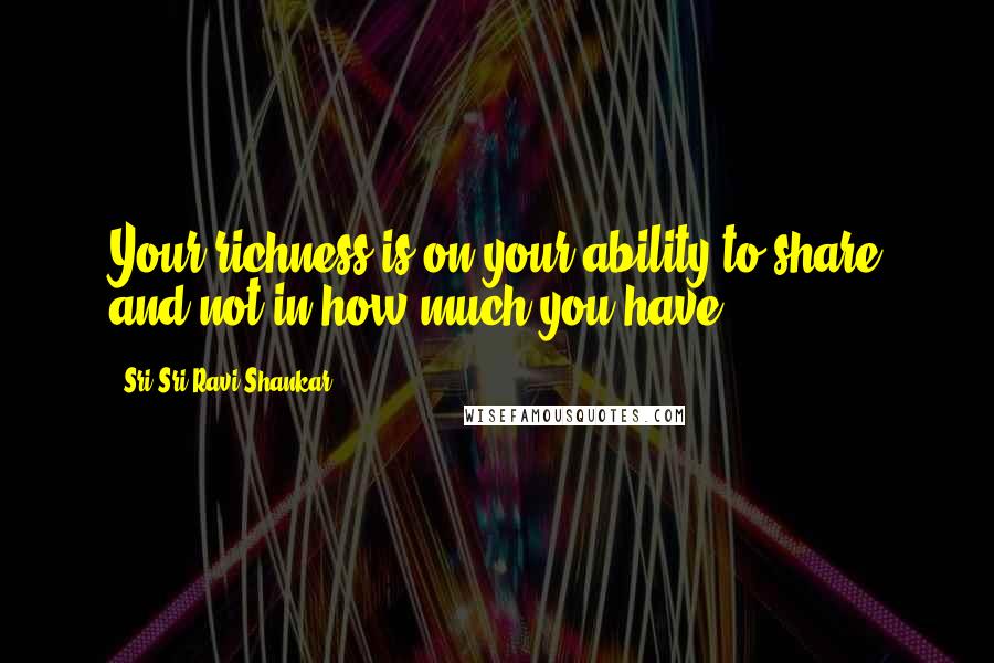 Sri Sri Ravi Shankar Quotes: Your richness is on your ability to share and not in how much you have.