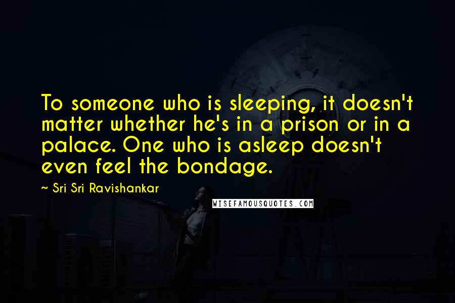 Sri Sri Ravishankar Quotes: To someone who is sleeping, it doesn't matter whether he's in a prison or in a palace. One who is asleep doesn't even feel the bondage.
