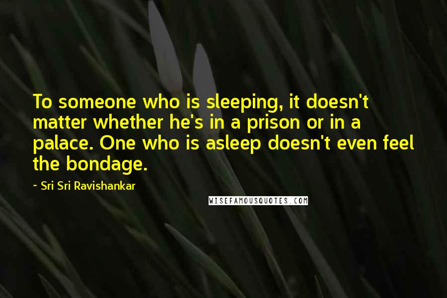 Sri Sri Ravishankar Quotes: To someone who is sleeping, it doesn't matter whether he's in a prison or in a palace. One who is asleep doesn't even feel the bondage.