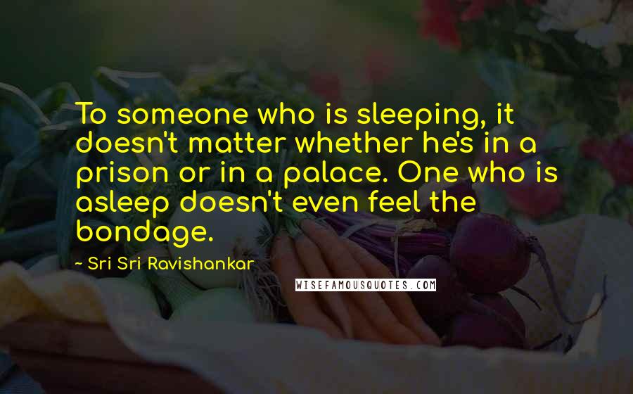 Sri Sri Ravishankar Quotes: To someone who is sleeping, it doesn't matter whether he's in a prison or in a palace. One who is asleep doesn't even feel the bondage.