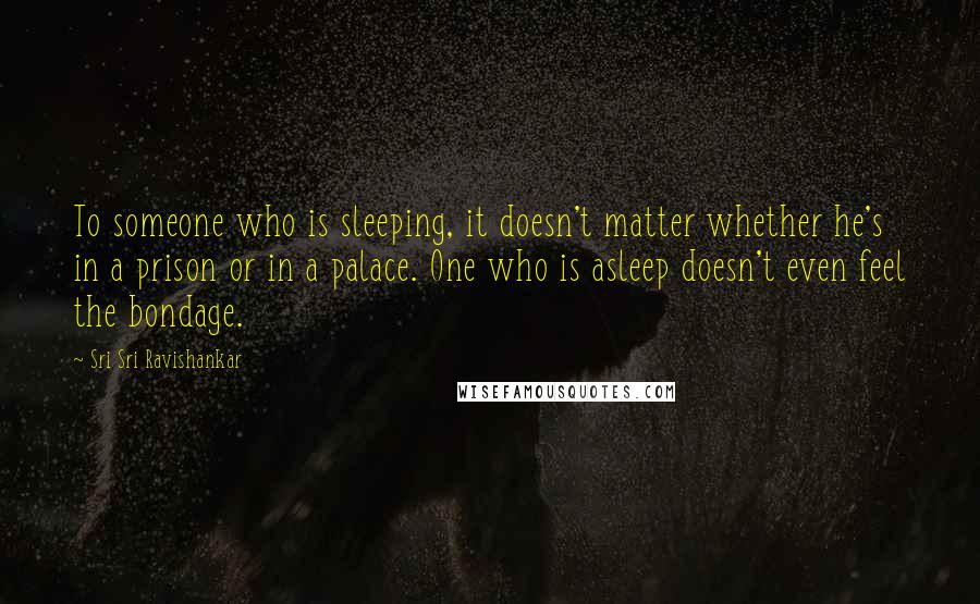 Sri Sri Ravishankar Quotes: To someone who is sleeping, it doesn't matter whether he's in a prison or in a palace. One who is asleep doesn't even feel the bondage.