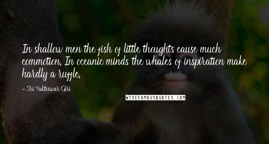 Sri Yukteswar Giri Quotes: In shallow men the fish of little thoughts cause much commotion. In oceanic minds the whales of inspiration make hardly a ruffle.