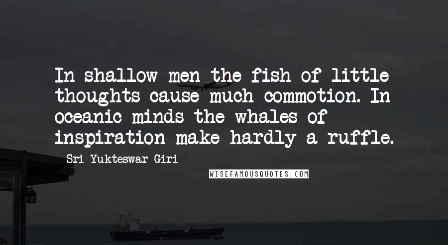 Sri Yukteswar Giri Quotes: In shallow men the fish of little thoughts cause much commotion. In oceanic minds the whales of inspiration make hardly a ruffle.