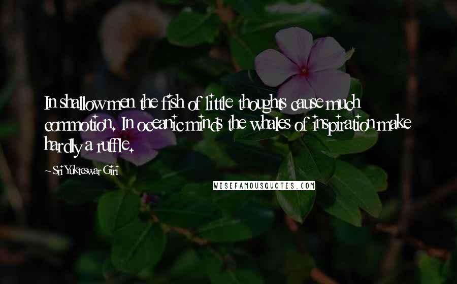 Sri Yukteswar Giri Quotes: In shallow men the fish of little thoughts cause much commotion. In oceanic minds the whales of inspiration make hardly a ruffle.