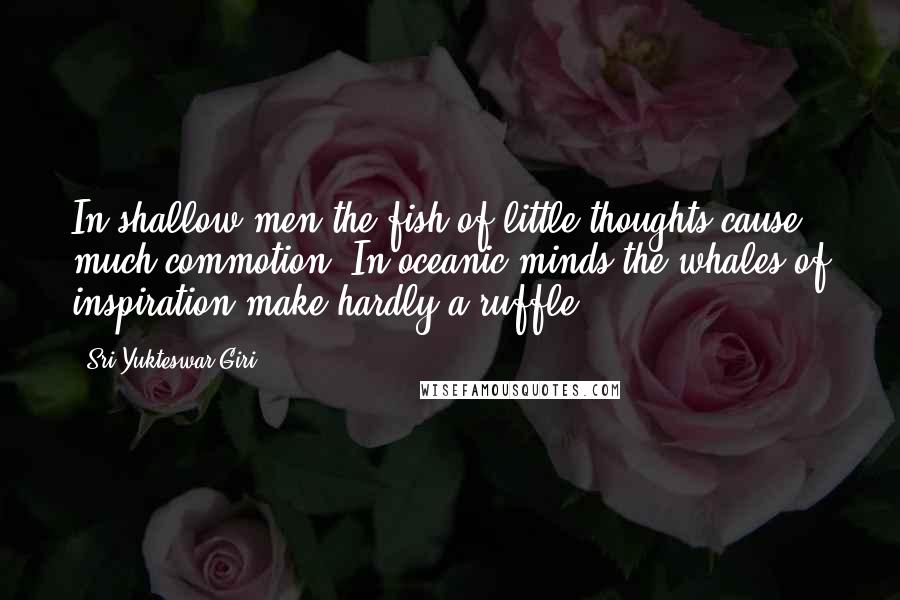 Sri Yukteswar Giri Quotes: In shallow men the fish of little thoughts cause much commotion. In oceanic minds the whales of inspiration make hardly a ruffle.