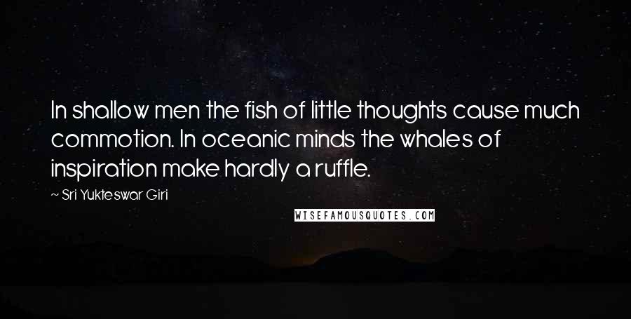 Sri Yukteswar Giri Quotes: In shallow men the fish of little thoughts cause much commotion. In oceanic minds the whales of inspiration make hardly a ruffle.