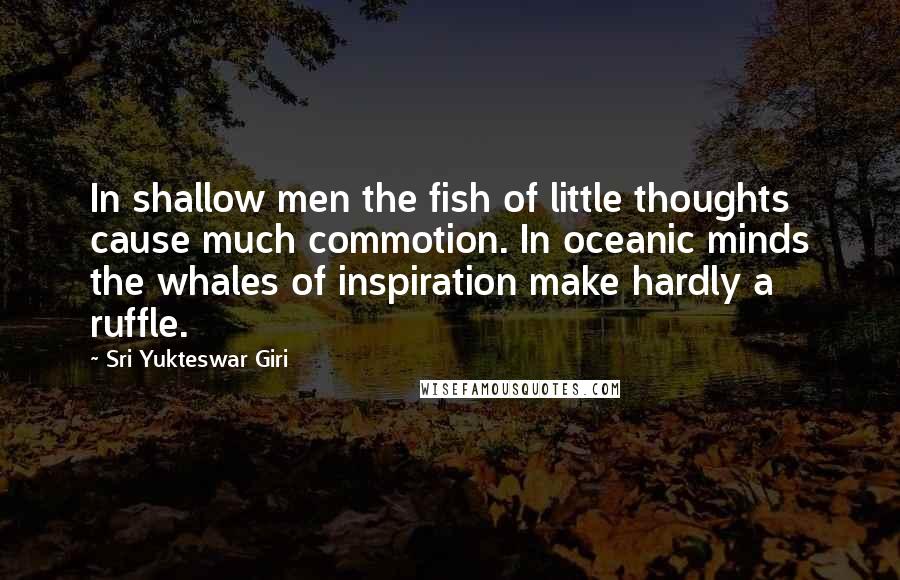 Sri Yukteswar Giri Quotes: In shallow men the fish of little thoughts cause much commotion. In oceanic minds the whales of inspiration make hardly a ruffle.