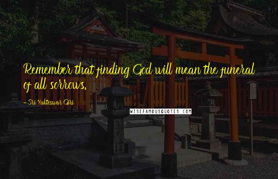 Sri Yukteswar Giri Quotes: Remember that finding God will mean the funeral of all sorrows.