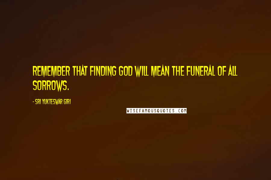 Sri Yukteswar Giri Quotes: Remember that finding God will mean the funeral of all sorrows.