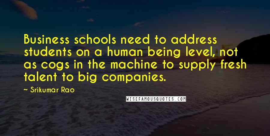 Srikumar Rao Quotes: Business schools need to address students on a human being level, not as cogs in the machine to supply fresh talent to big companies.