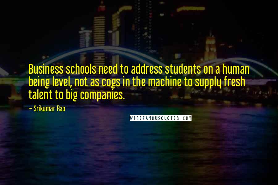 Srikumar Rao Quotes: Business schools need to address students on a human being level, not as cogs in the machine to supply fresh talent to big companies.