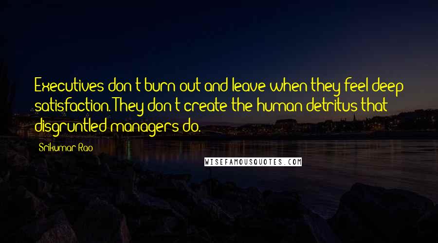 Srikumar Rao Quotes: Executives don't burn out and leave when they feel deep satisfaction. They don't create the human detritus that disgruntled managers do.