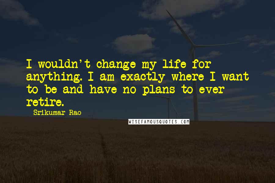 Srikumar Rao Quotes: I wouldn't change my life for anything. I am exactly where I want to be and have no plans to ever retire.