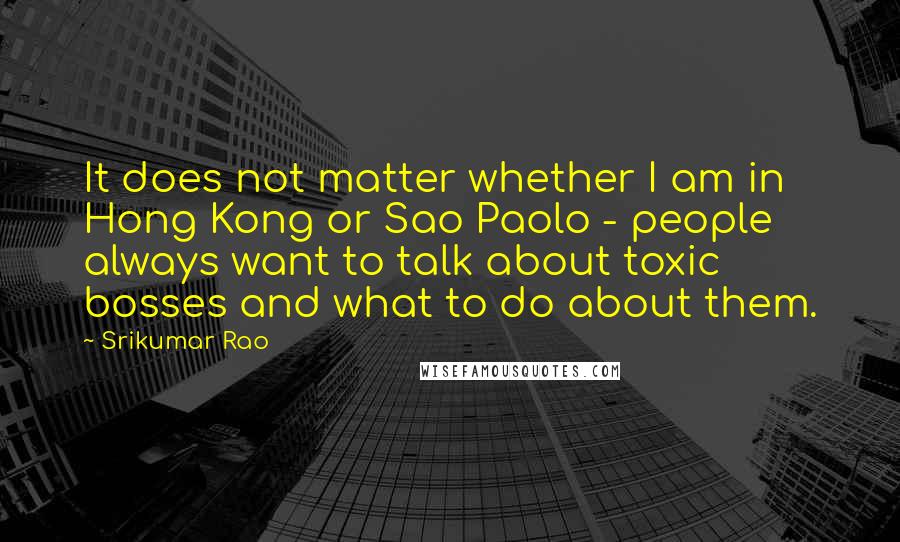 Srikumar Rao Quotes: It does not matter whether I am in Hong Kong or Sao Paolo - people always want to talk about toxic bosses and what to do about them.