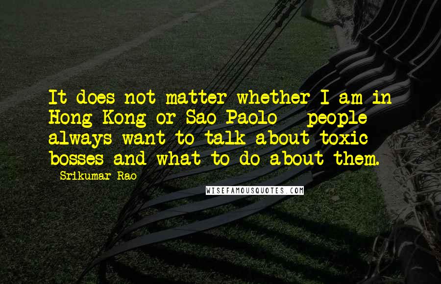 Srikumar Rao Quotes: It does not matter whether I am in Hong Kong or Sao Paolo - people always want to talk about toxic bosses and what to do about them.