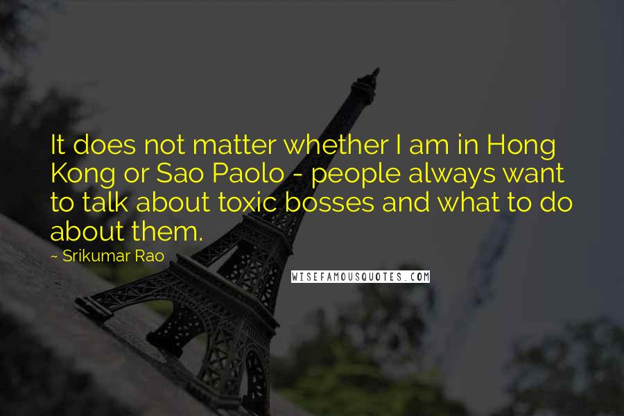 Srikumar Rao Quotes: It does not matter whether I am in Hong Kong or Sao Paolo - people always want to talk about toxic bosses and what to do about them.