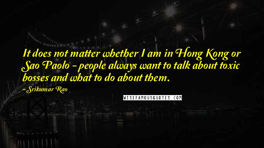 Srikumar Rao Quotes: It does not matter whether I am in Hong Kong or Sao Paolo - people always want to talk about toxic bosses and what to do about them.