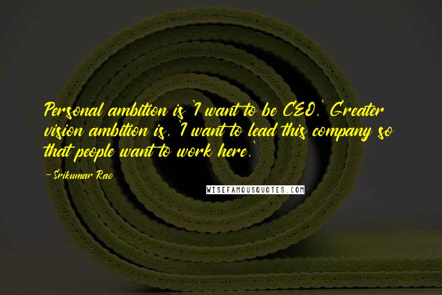 Srikumar Rao Quotes: Personal ambition is 'I want to be CEO.' Greater vision ambition is, 'I want to lead this company so that people want to work here.'