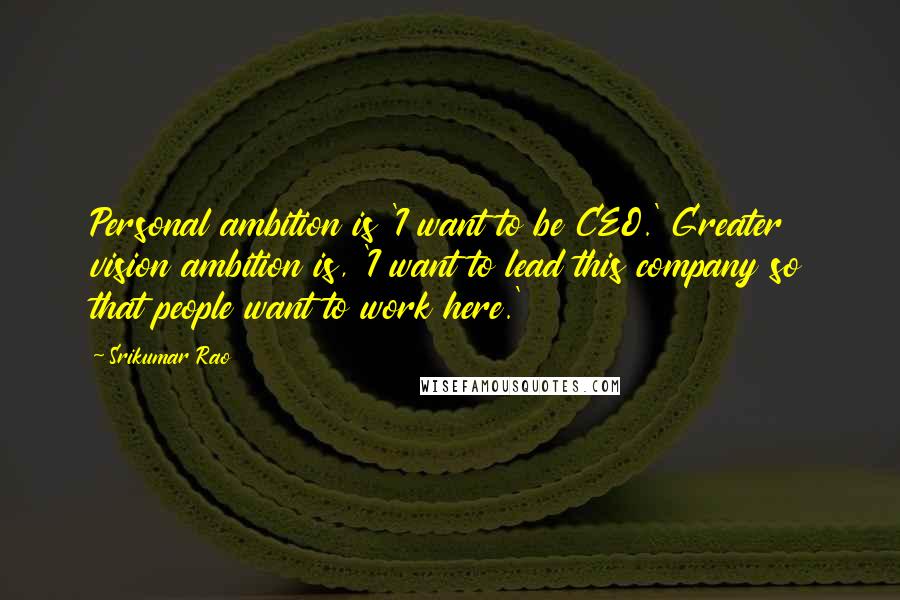 Srikumar Rao Quotes: Personal ambition is 'I want to be CEO.' Greater vision ambition is, 'I want to lead this company so that people want to work here.'