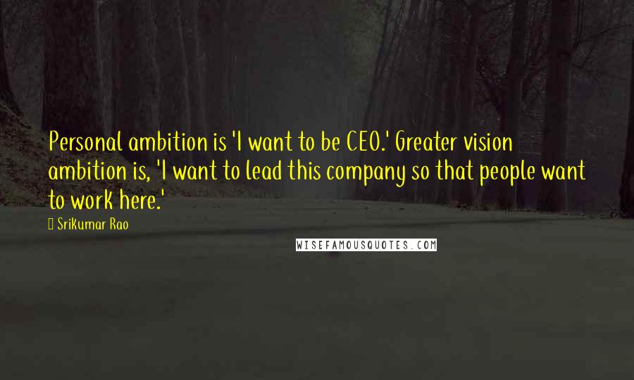 Srikumar Rao Quotes: Personal ambition is 'I want to be CEO.' Greater vision ambition is, 'I want to lead this company so that people want to work here.'