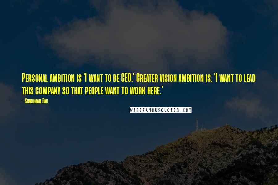 Srikumar Rao Quotes: Personal ambition is 'I want to be CEO.' Greater vision ambition is, 'I want to lead this company so that people want to work here.'