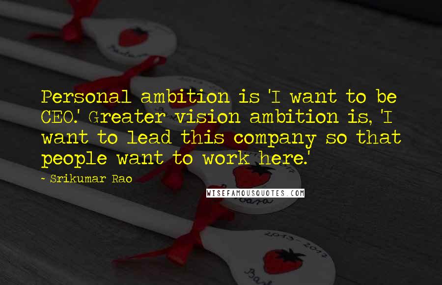 Srikumar Rao Quotes: Personal ambition is 'I want to be CEO.' Greater vision ambition is, 'I want to lead this company so that people want to work here.'