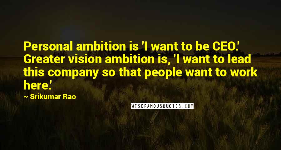 Srikumar Rao Quotes: Personal ambition is 'I want to be CEO.' Greater vision ambition is, 'I want to lead this company so that people want to work here.'