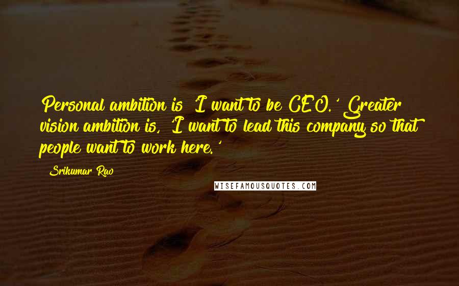 Srikumar Rao Quotes: Personal ambition is 'I want to be CEO.' Greater vision ambition is, 'I want to lead this company so that people want to work here.'