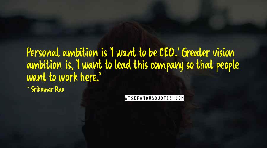 Srikumar Rao Quotes: Personal ambition is 'I want to be CEO.' Greater vision ambition is, 'I want to lead this company so that people want to work here.'