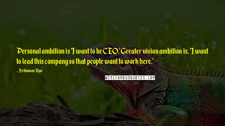 Srikumar Rao Quotes: Personal ambition is 'I want to be CEO.' Greater vision ambition is, 'I want to lead this company so that people want to work here.'