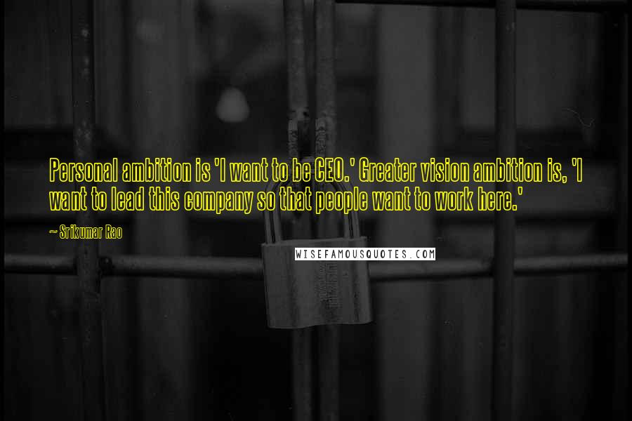 Srikumar Rao Quotes: Personal ambition is 'I want to be CEO.' Greater vision ambition is, 'I want to lead this company so that people want to work here.'