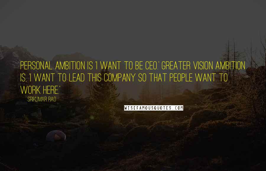 Srikumar Rao Quotes: Personal ambition is 'I want to be CEO.' Greater vision ambition is, 'I want to lead this company so that people want to work here.'