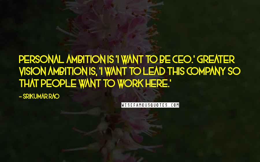 Srikumar Rao Quotes: Personal ambition is 'I want to be CEO.' Greater vision ambition is, 'I want to lead this company so that people want to work here.'