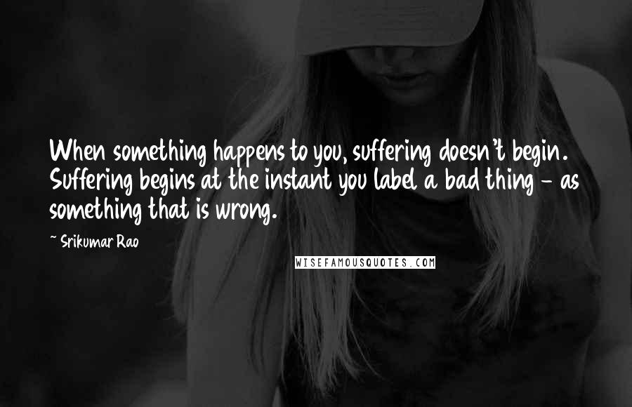 Srikumar Rao Quotes: When something happens to you, suffering doesn't begin. Suffering begins at the instant you label a bad thing - as something that is wrong.