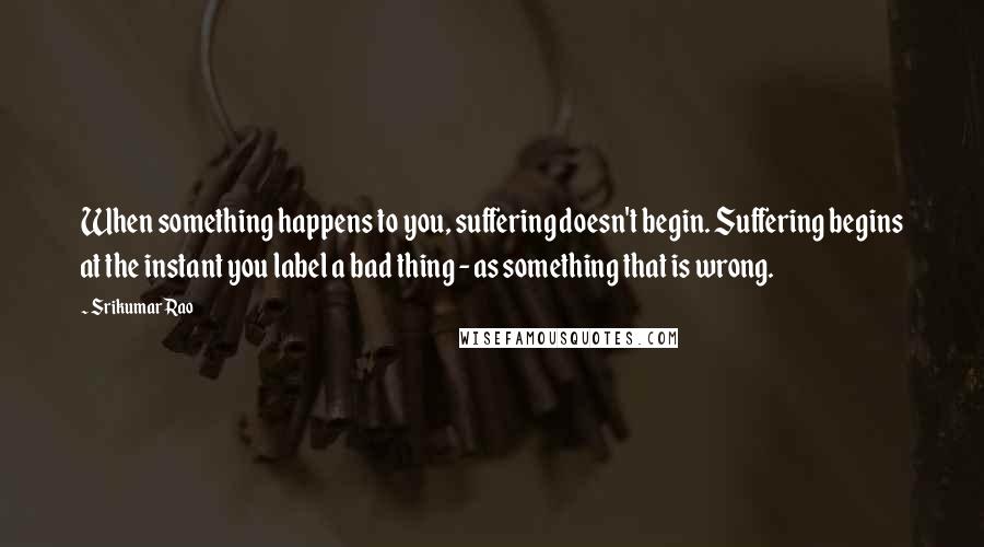 Srikumar Rao Quotes: When something happens to you, suffering doesn't begin. Suffering begins at the instant you label a bad thing - as something that is wrong.