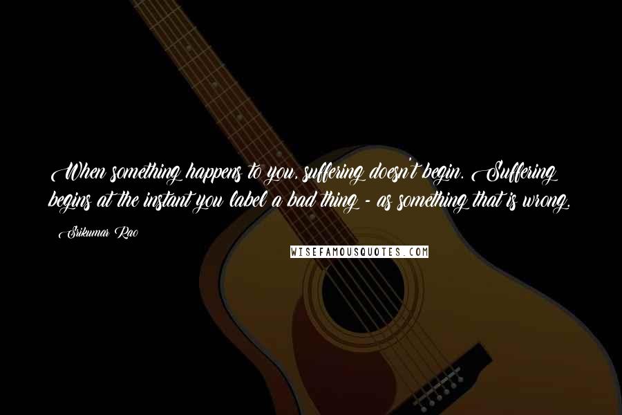 Srikumar Rao Quotes: When something happens to you, suffering doesn't begin. Suffering begins at the instant you label a bad thing - as something that is wrong.