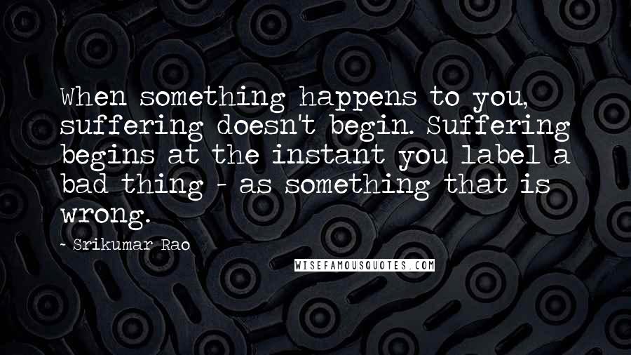 Srikumar Rao Quotes: When something happens to you, suffering doesn't begin. Suffering begins at the instant you label a bad thing - as something that is wrong.