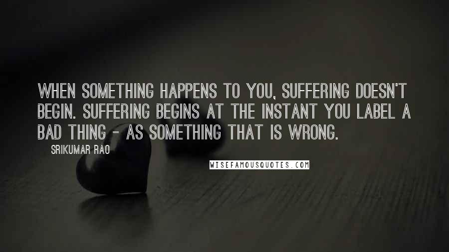 Srikumar Rao Quotes: When something happens to you, suffering doesn't begin. Suffering begins at the instant you label a bad thing - as something that is wrong.