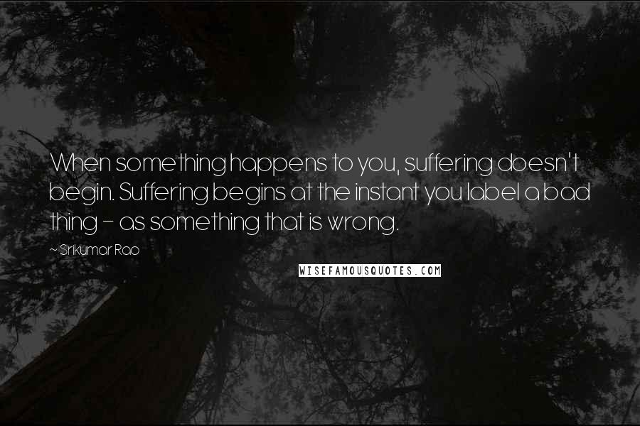 Srikumar Rao Quotes: When something happens to you, suffering doesn't begin. Suffering begins at the instant you label a bad thing - as something that is wrong.