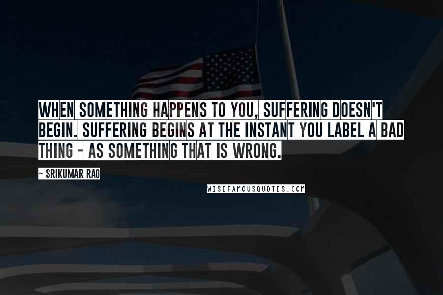 Srikumar Rao Quotes: When something happens to you, suffering doesn't begin. Suffering begins at the instant you label a bad thing - as something that is wrong.