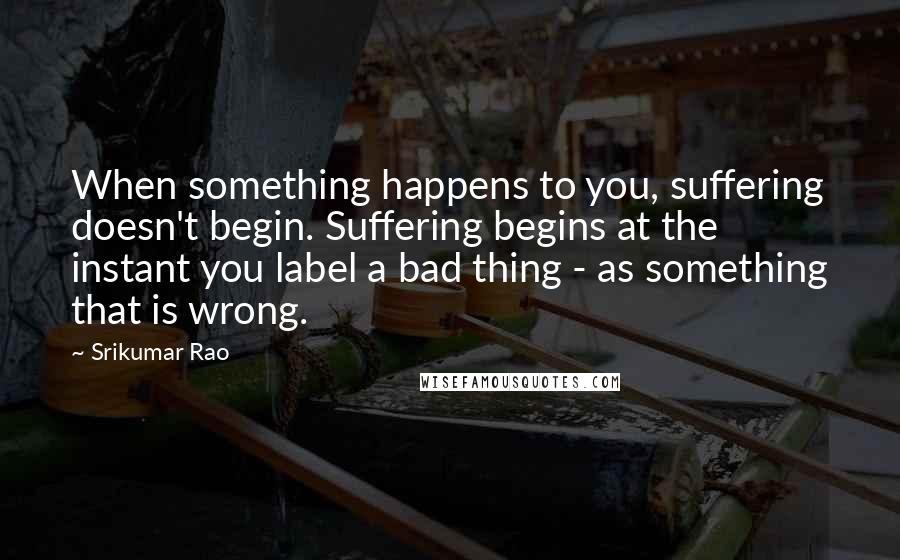 Srikumar Rao Quotes: When something happens to you, suffering doesn't begin. Suffering begins at the instant you label a bad thing - as something that is wrong.