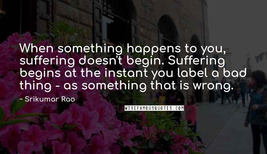 Srikumar Rao Quotes: When something happens to you, suffering doesn't begin. Suffering begins at the instant you label a bad thing - as something that is wrong.