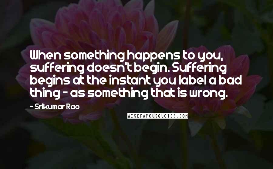 Srikumar Rao Quotes: When something happens to you, suffering doesn't begin. Suffering begins at the instant you label a bad thing - as something that is wrong.