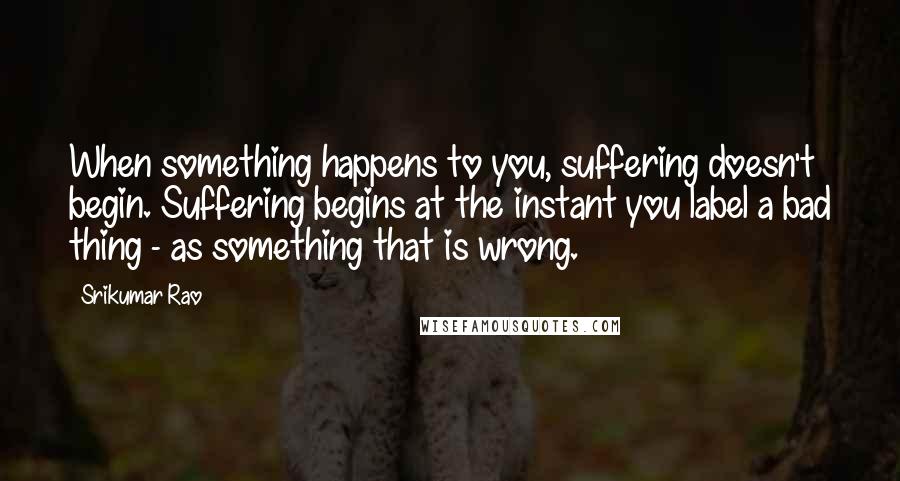 Srikumar Rao Quotes: When something happens to you, suffering doesn't begin. Suffering begins at the instant you label a bad thing - as something that is wrong.