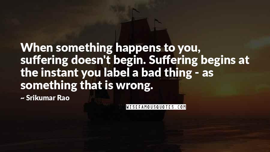 Srikumar Rao Quotes: When something happens to you, suffering doesn't begin. Suffering begins at the instant you label a bad thing - as something that is wrong.