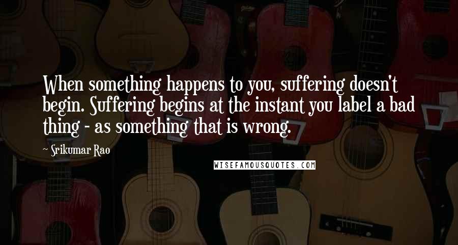 Srikumar Rao Quotes: When something happens to you, suffering doesn't begin. Suffering begins at the instant you label a bad thing - as something that is wrong.