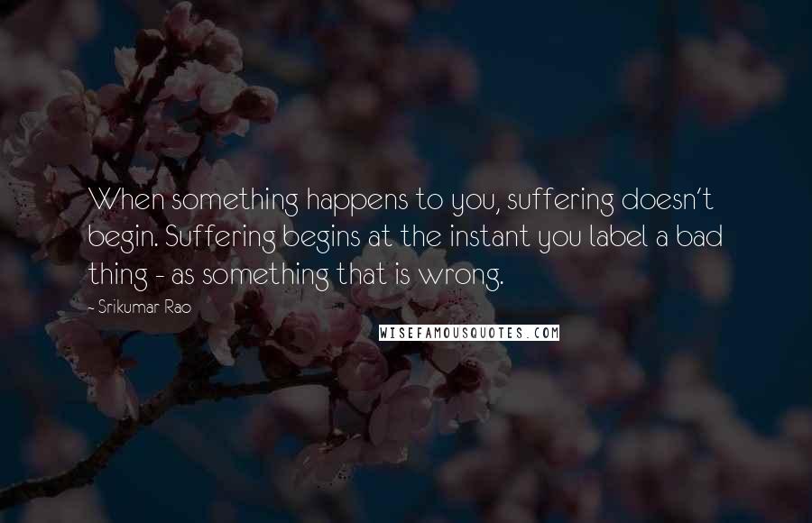 Srikumar Rao Quotes: When something happens to you, suffering doesn't begin. Suffering begins at the instant you label a bad thing - as something that is wrong.