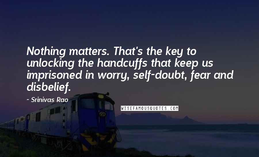 Srinivas Rao Quotes: Nothing matters. That's the key to unlocking the handcuffs that keep us imprisoned in worry, self-doubt, fear and disbelief.