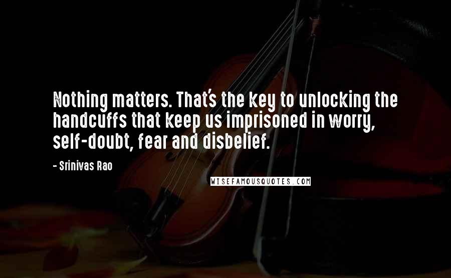 Srinivas Rao Quotes: Nothing matters. That's the key to unlocking the handcuffs that keep us imprisoned in worry, self-doubt, fear and disbelief.